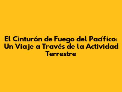 El Cinturón de Fuego del Pacífico: Un Viaje a Través de la Actividad Terrestre
