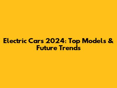 Electric Cars 2024: Top Models & Future Trends