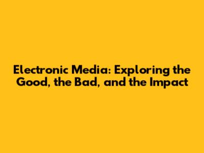 Electronic Media: Exploring the Good, the Bad, and the Impact