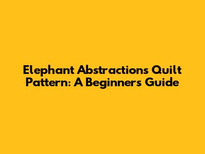 Elephant Abstractions Quilt Pattern: A Beginner's Guide