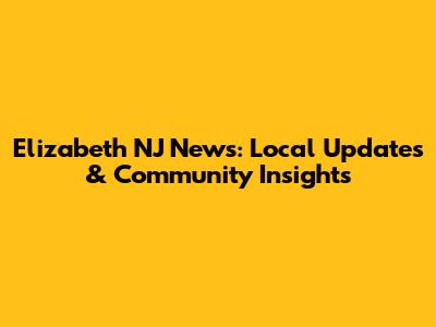 Elizabeth NJ News: Local Updates & Community Insights