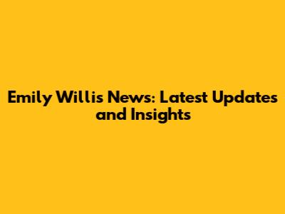 Emily Willis News: Latest Updates and Insights