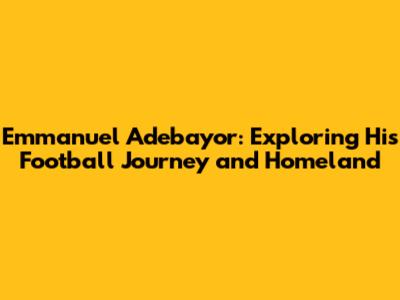 Emmanuel Adebayor: Exploring His Football Journey and Homeland