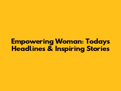 Empowering Woman: Today's Headlines & Inspiring Stories