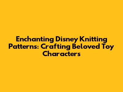 Enchanting Disney Knitting Patterns: Crafting Beloved Toy Characters