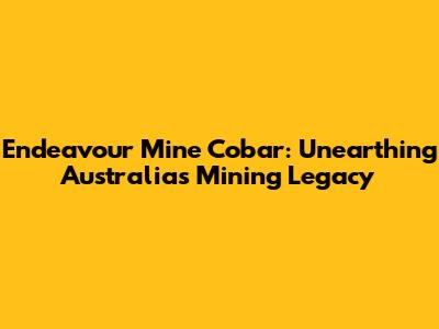 Endeavour Mine Cobar: Unearthing Australia's Mining Legacy