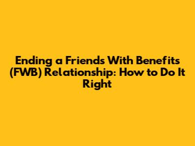 Ending a Friends With Benefits (FWB) Relationship: How to Do It Right
