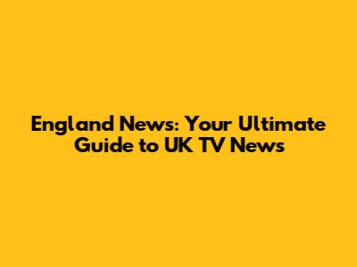 England News: Your Ultimate Guide to UK TV News