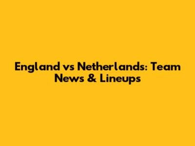 England vs Netherlands: Team News & Lineups