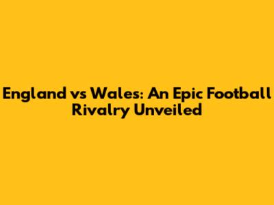 England vs Wales: An Epic Football Rivalry Unveiled