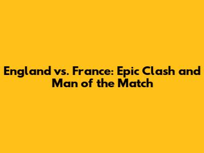 England vs. France: Epic Clash and Man of the Match