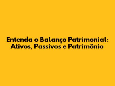Entenda o Balanço Patrimonial: Ativos, Passivos e Patrimônio