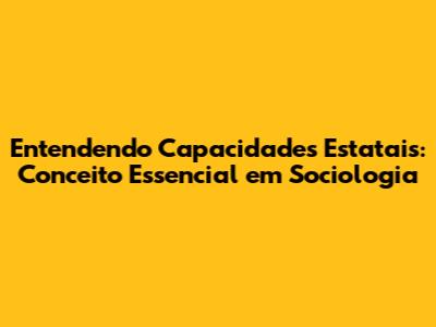 Entendendo Capacidades Estatais: Conceito Essencial em Sociologia