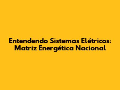Entendendo Sistemas Elétricos: Matriz Energética Nacional
