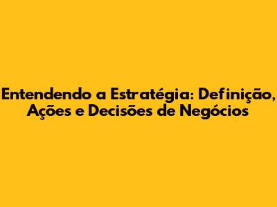 Entendendo a Estratégia: Definição, Ações e Decisões de Negócios