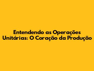Entendendo as Operações Unitárias: O Coração da Produção