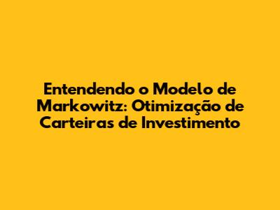 Entendendo o Modelo de Markowitz: Otimização de Carteiras de Investimento