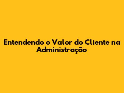 Entendendo o Valor do Cliente na Administração