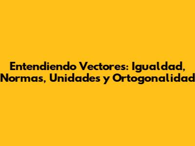 Entendiendo Vectores: Igualdad, Normas, Unidades y Ortogonalidad