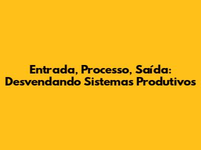 Entrada, Processo, Saída: Desvendando Sistemas Produtivos