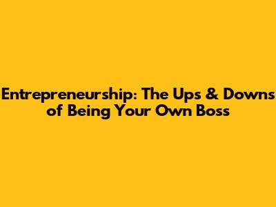Entrepreneurship: The Ups & Downs of Being Your Own Boss