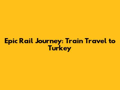 Epic Rail Journey: Train Travel to Turkey