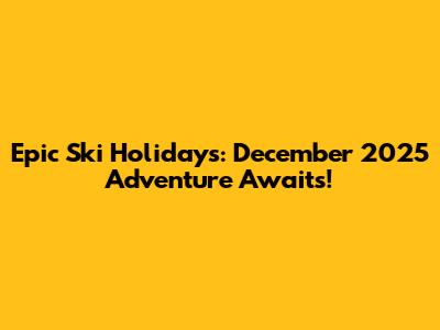 Epic Ski Holidays: December 2025 Adventure Awaits!