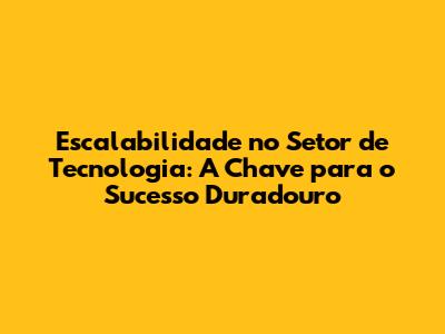 Escalabilidade no Setor de Tecnologia: A Chave para o Sucesso Duradouro