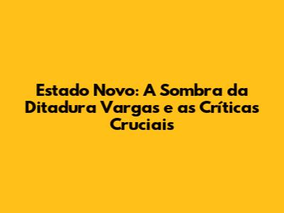 Estado Novo: A Sombra da Ditadura Vargas e as Críticas Cruciais