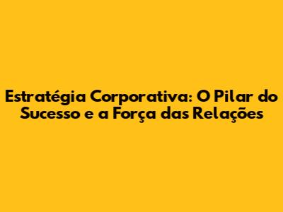 Estratégia Corporativa: O Pilar do Sucesso e a Força das Relações