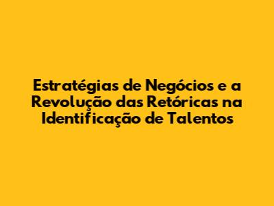 Estratégias de Negócios e a Revolução das Retóricas na Identificação de Talentos