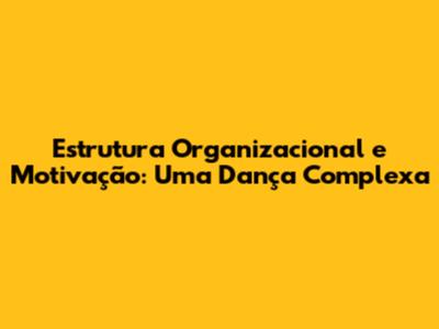 Estrutura Organizacional e Motivação: Uma Dança Complexa