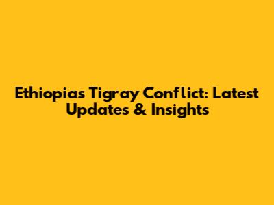 Ethiopia's Tigray Conflict: Latest Updates & Insights