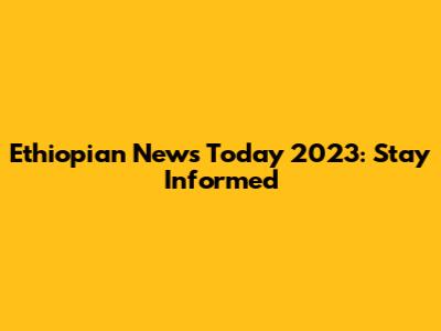 Ethiopian News Today 2023: Stay Informed