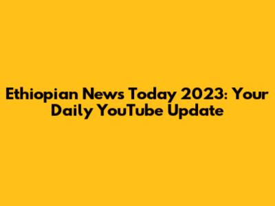 Ethiopian News Today 2023: Your Daily YouTube Update