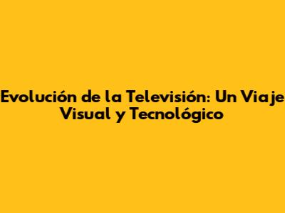 Evolución de la Televisión: Un Viaje Visual y Tecnológico