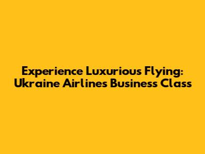 Experience Luxurious Flying: Ukraine Airlines Business Class