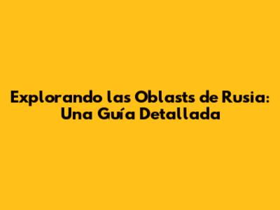 Explorando las Oblasts de Rusia: Una Guía Detallada