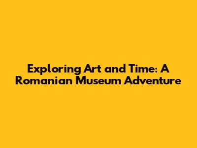 Exploring Art and Time: A Romanian Museum Adventure