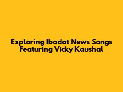 Exploring Ibadat News Songs Featuring Vicky Kaushal