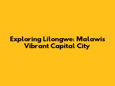 Exploring Lilongwe: Malawi's Vibrant Capital City