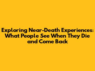 Exploring Near-Death Experiences: What People See When They Die and Come Back