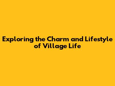 Exploring the Charm and Lifestyle of Village Life