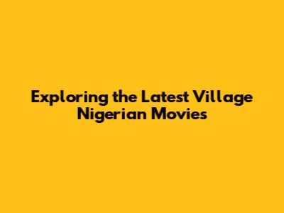 Exploring the Latest Village Nigerian Movies