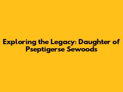 Exploring the Legacy: Daughter of Pseptigerse Sewoods