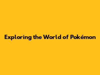 Exploring the World of Pokémon