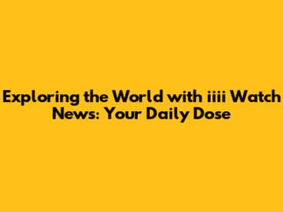 Exploring the World with iiii Watch News: Your Daily Dose