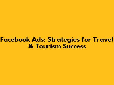 Facebook Ads: Strategies for Travel & Tourism Success