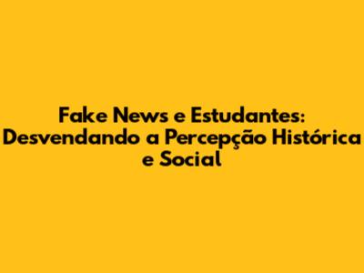 Fake News e Estudantes: Desvendando a Percepção Histórica e Social