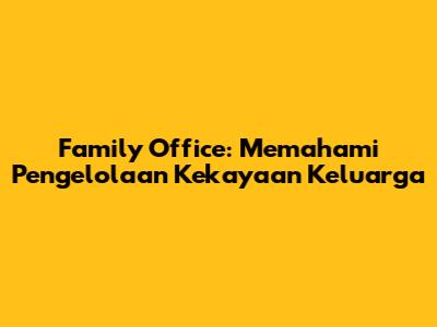 Family Office: Memahami Pengelolaan Kekayaan Keluarga